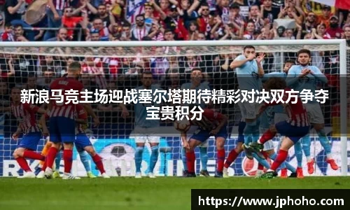 新浪马竞主场迎战塞尔塔期待精彩对决双方争夺宝贵积分