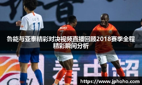 鲁能与亚泰精彩对决视频直播回顾2018赛季全程精彩瞬间分析