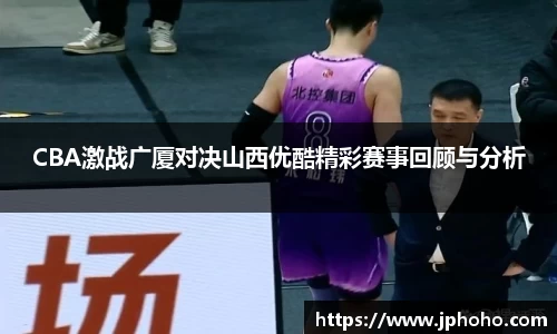CBA激战广厦对决山西优酷精彩赛事回顾与分析