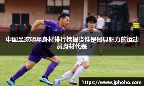 中国足球明星身材排行榜揭晓谁是最具魅力的运动员身材代表